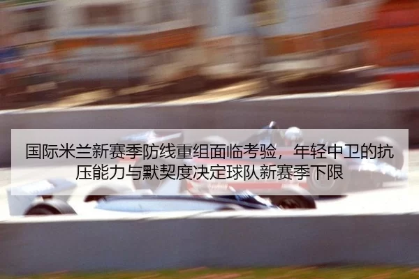 国际米兰新赛季防线重组面临考验，年轻中卫的抗压能力与默契度决定球队新赛季下限